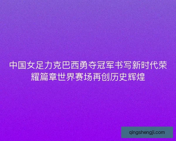 中国女足力克巴西勇夺冠军书写新时代荣耀篇章世界赛场再创历史辉煌
