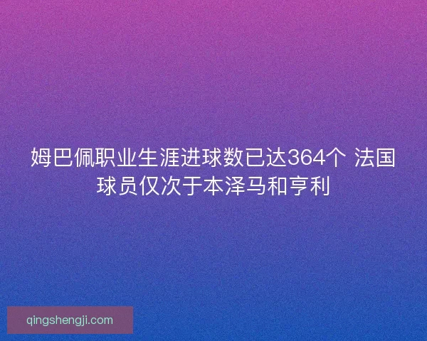 姆巴佩职业生涯进球数已达364个 法国球员仅次于本泽马和亨利