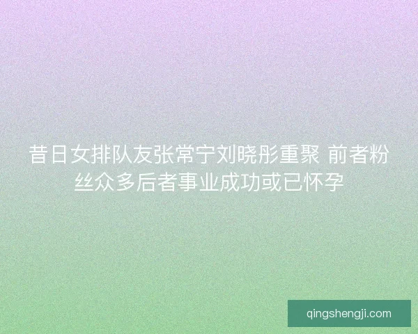 昔日女排队友张常宁刘晓彤重聚 前者粉丝众多后者事业成功或已怀孕