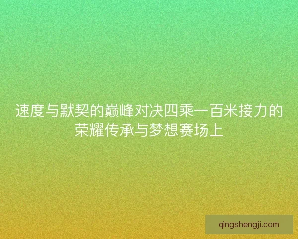 速度与默契的巅峰对决四乘一百米接力的荣耀传承与梦想赛场上