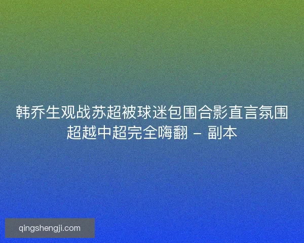 韩乔生观战苏超被球迷包围合影直言氛围超越中超完全嗨翻 - 副本 韩乔生观战苏超被球迷包围合影直言氛围超越中超完全嗨翻 - 副本