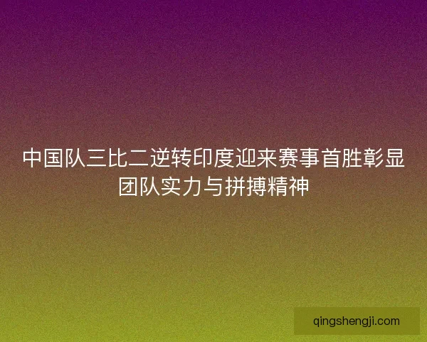 中国队三比二逆转印度迎来赛事首胜彰显团队实力与拼搏精神