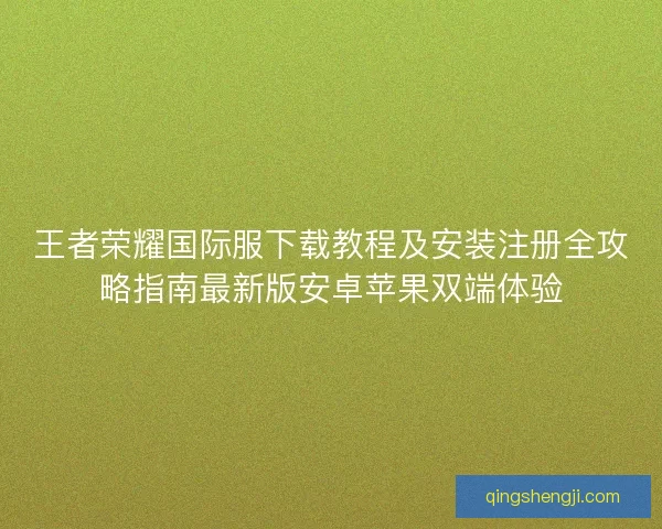 王者荣耀国际服下载教程及安装注册全攻略指南最新版安卓苹果双端体验