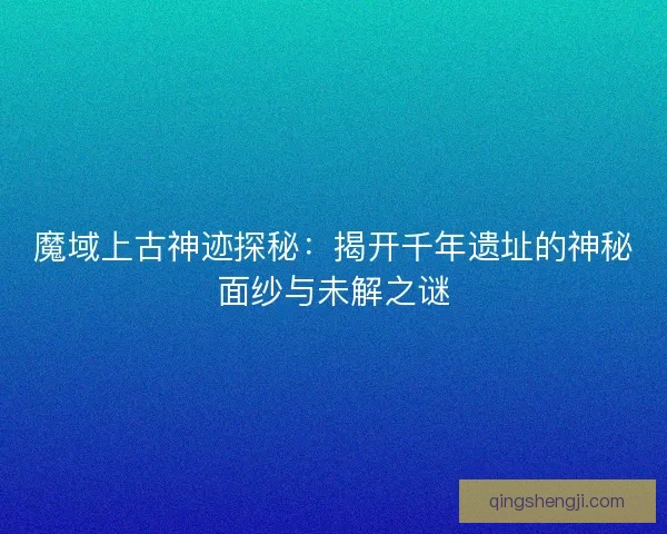 魔域上古神迹探秘：揭开千年遗址的神秘面纱与未解之谜