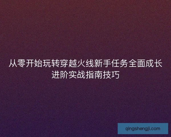 从零开始玩转穿越火线新手任务全面成长进阶实战指南技巧