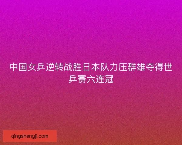 中国女乒逆转战胜日本队力压群雄夺得世乒赛六连冠