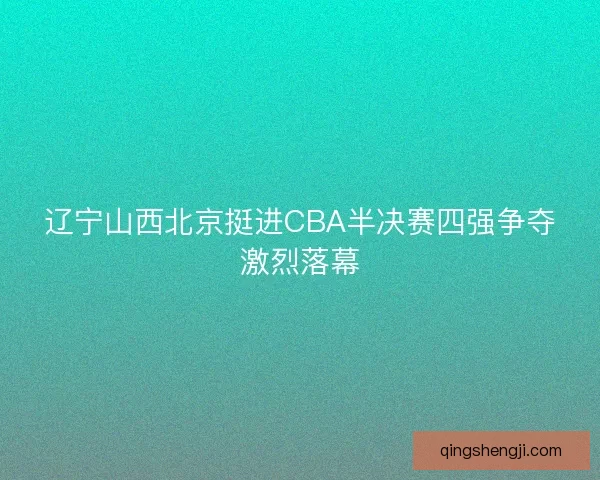 辽宁山西北京挺进CBA半决赛四强争夺激烈落幕
