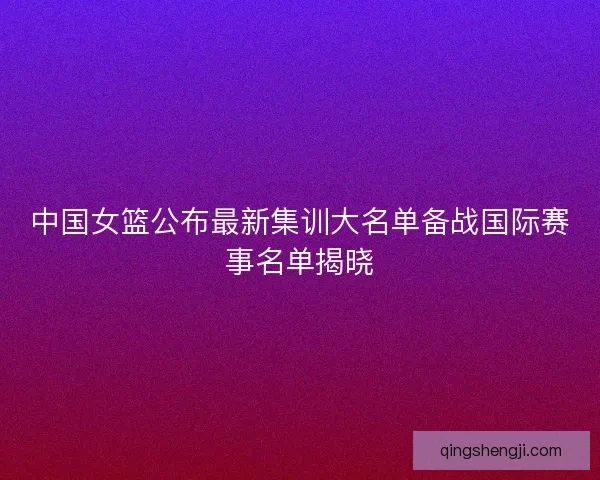 中国女篮公布最新集训大名单备战国际赛事名单揭晓