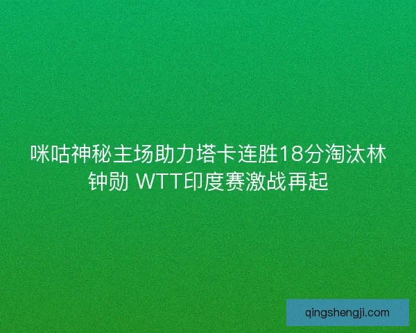 咪咕神秘主场助力塔卡连胜18分淘汰林钟勋 WTT印度赛激战再起