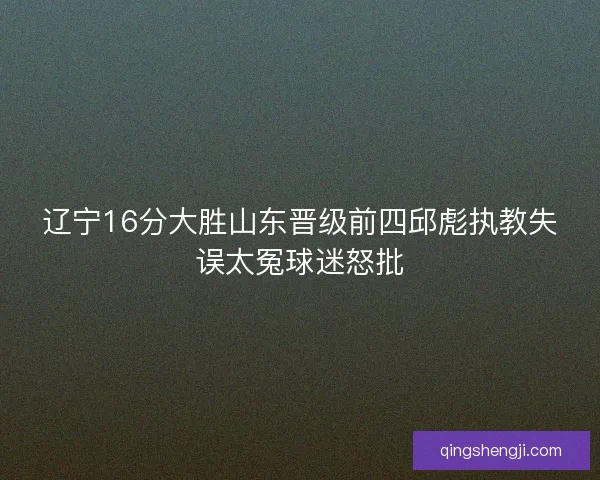辽宁16分大胜山东晋级前四邱彪执教失误太冤球迷怒批