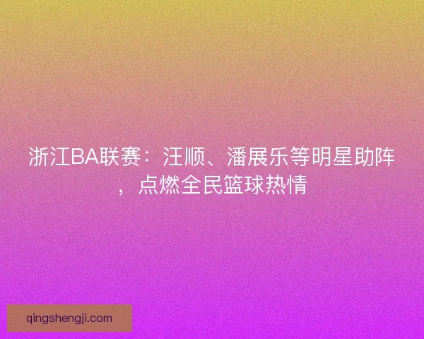 浙江BA联赛:汪顺、潘展乐等明星助阵,点燃全民篮球热情 浙江BA联赛:汪顺、潘展乐等明星助阵,点燃全民篮球热情