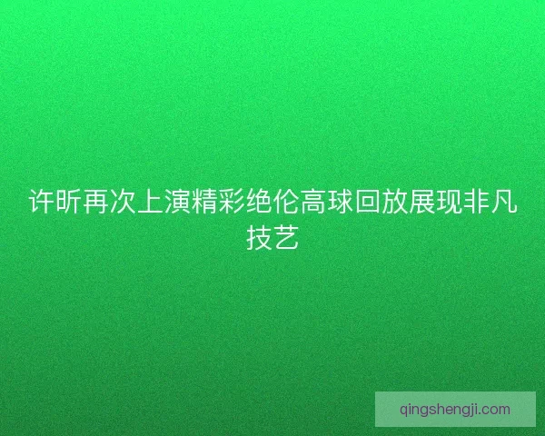 许昕再次上演精彩绝伦高球回放展现非凡技艺 许昕再次上演精彩绝伦高球回放展现非凡技艺