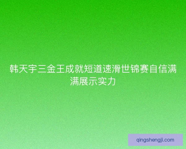 韩天宇三金王成就短道速滑世锦赛自信满满展示实力