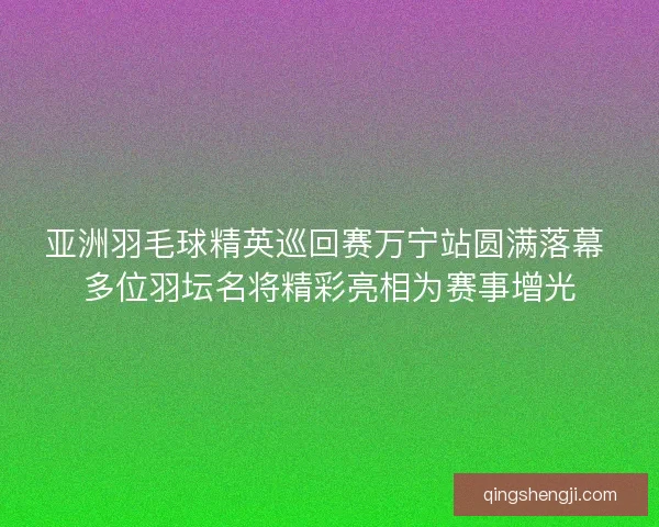 亚洲羽毛球精英巡回赛万宁站圆满落幕 多位羽坛名将精彩亮相为赛事增光 亚洲羽毛球精英巡回赛万宁站圆满落幕 多位羽坛名将精彩亮相为赛事增光
