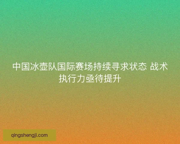 中国冰壶队国际赛场持续寻求状态 战术执行力亟待提升 中国冰壶队国际赛场持续寻求状态 战术执行力亟待提升