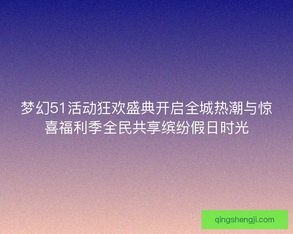 梦幻51活动狂欢盛典开启全城热潮与惊喜福利季全民共享缤纷假日时光