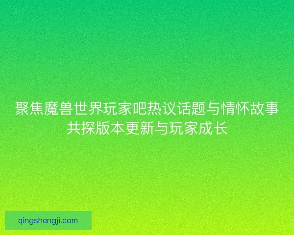 聚焦魔兽世界玩家吧热议话题与情怀故事共探版本更新与玩家成长