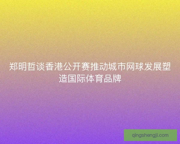 郑明哲谈香港公开赛推动城市网球发展塑造国际体育品牌