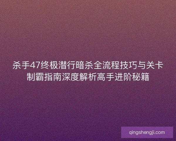 杀手47终极潜行暗杀全流程技巧与关卡制霸指南深度解析高手进阶秘籍