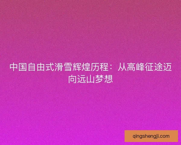 中国自由式滑雪辉煌历程：从高峰征途迈向远山梦想