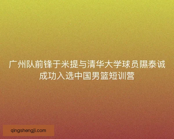 广州队前锋于米提与清华大学球员隰泰诚成功入选中国男篮短训营