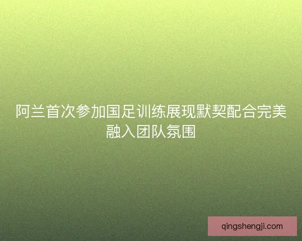 阿兰首次参加国足训练展现默契配合完美融入团队氛围